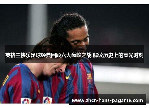 英格兰快乐足球经典回顾六大巅峰之战 解读历史上的高光时刻