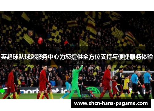 英超球队球迷服务中心为您提供全方位支持与便捷服务体验